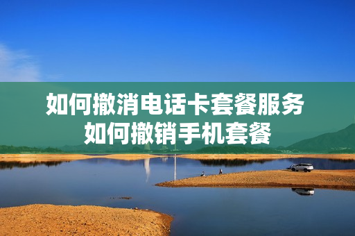 如何撤消电话卡套餐服务 如何撤销手机套餐