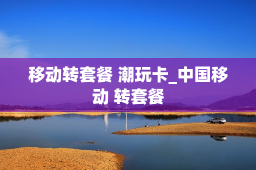 移动转套餐 潮玩卡_中国移动 转套餐