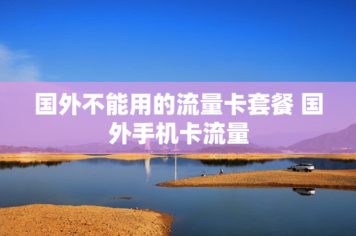 国外不能用的流量卡套餐 国外手机卡流量
