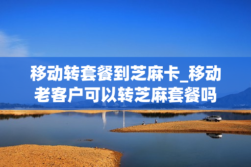 移动转套餐到芝麻卡_移动老客户可以转芝麻套餐吗
