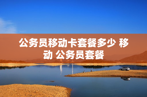公务员移动卡套餐多少 移动 公务员套餐