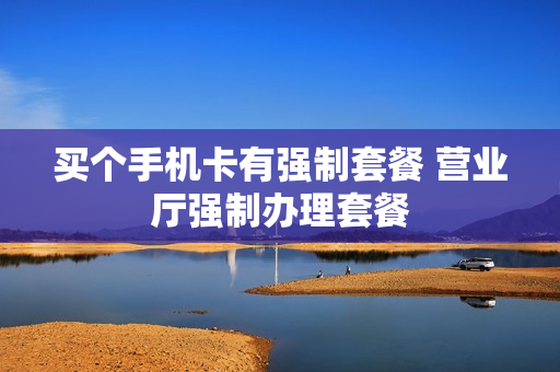 买个手机卡有强制套餐 营业厅强制办理套餐
