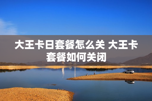 大王卡日套餐怎么关 大王卡套餐如何关闭
