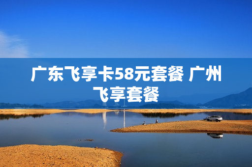 广东飞享卡58元套餐 广州飞享套餐