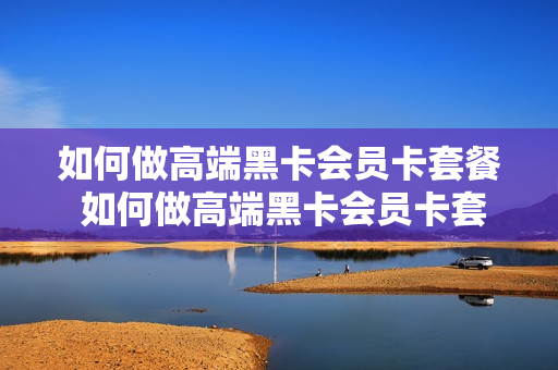 如何做高端黑卡会员卡套餐 如何做高端黑卡会员卡套餐活动