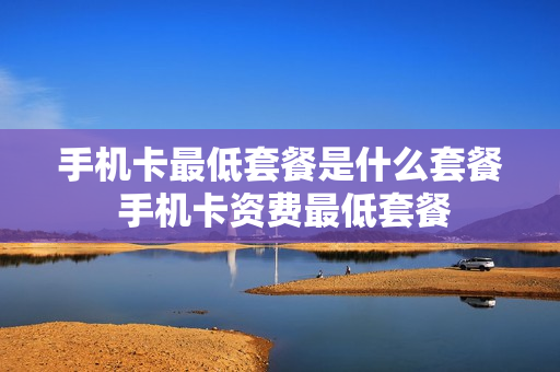 手机卡最低套餐是什么套餐 手机卡资费最低套餐