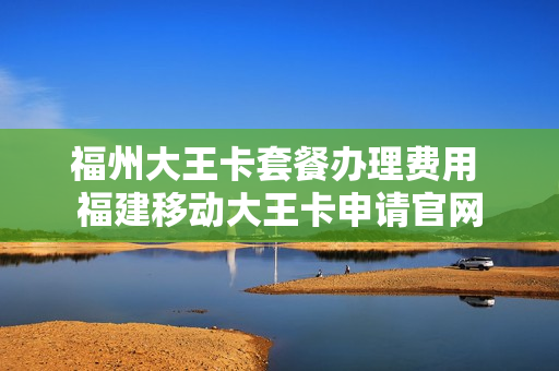 福州大王卡套餐办理费用 福建移动大王卡申请官网