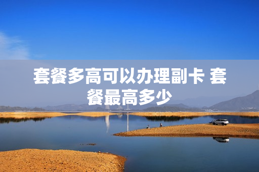 套餐多高可以办理副卡 套餐最高多少