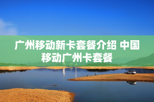 广州移动新卡套餐介绍 中国移动广州卡套餐
