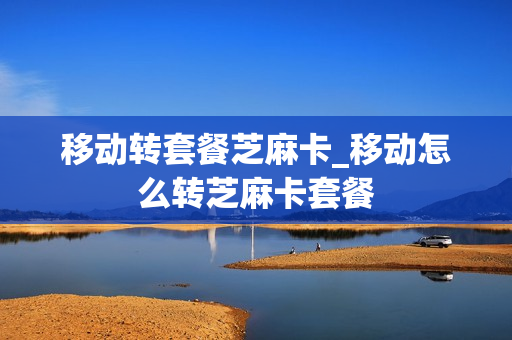 移动转套餐芝麻卡_移动怎么转芝麻卡套餐
