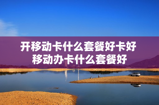 开移动卡什么套餐好卡好 移动办卡什么套餐好