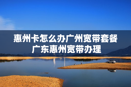 惠州卡怎么办广州宽带套餐 广东惠州宽带办理