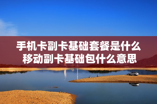 手机卡副卡基础套餐是什么 移动副卡基础包什么意思