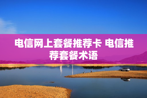 电信网上套餐推荐卡 电信推荐套餐术语