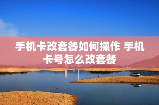 手机卡改套餐如何操作 手机卡号怎么改套餐