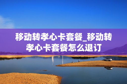 移动转孝心卡套餐_移动转孝心卡套餐怎么退订