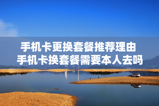 手机卡更换套餐推荐理由 手机卡换套餐需要本人去吗