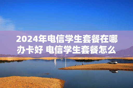 2024年电信学生套餐在哪办卡好 电信学生套餐怎么办理