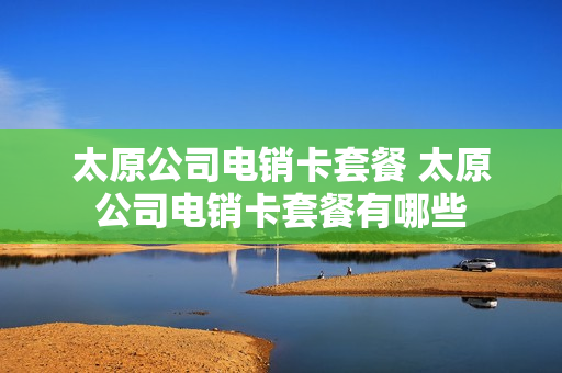 太原公司电销卡套餐 太原公司电销卡套餐有哪些