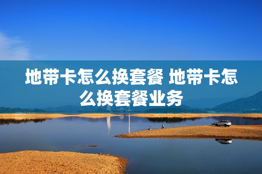 地带卡怎么换套餐 地带卡怎么换套餐业务