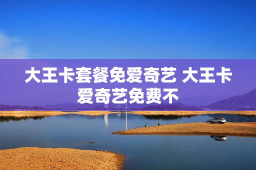 大王卡套餐免爱奇艺 大王卡爱奇艺免费不