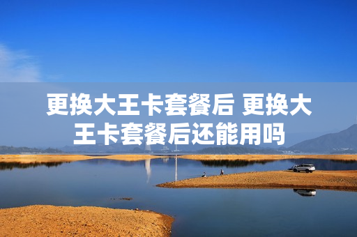 更换大王卡套餐后 更换大王卡套餐后还能用吗