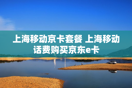 上海移动京卡套餐 上海移动话费购买京东e卡