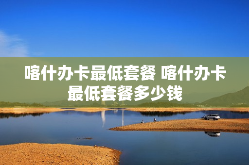 喀什办卡最低套餐 喀什办卡最低套餐多少钱