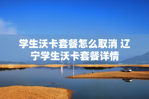 学生沃卡套餐怎么取消 辽宁学生沃卡套餐详情
