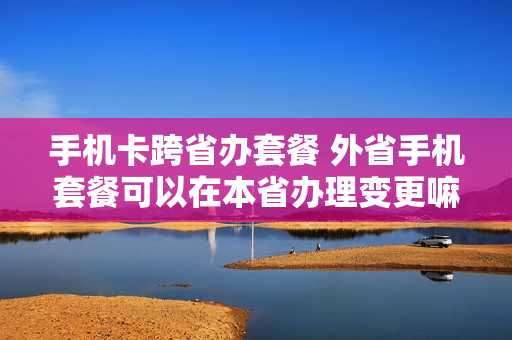 手机卡跨省办套餐 外省手机套餐可以在本省办理变更嘛