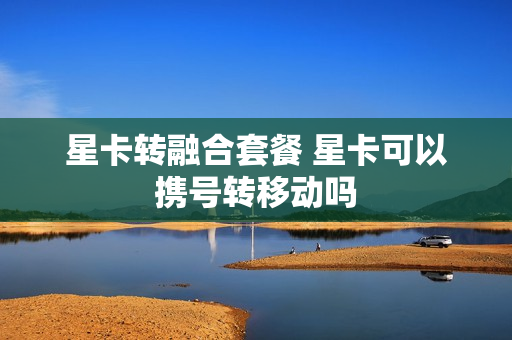 星卡转融合套餐 星卡可以携号转移动吗