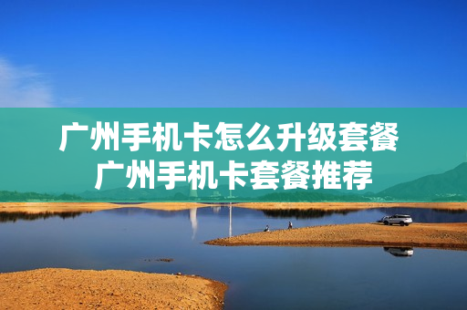 广州手机卡怎么升级套餐 广州手机卡套餐推荐
