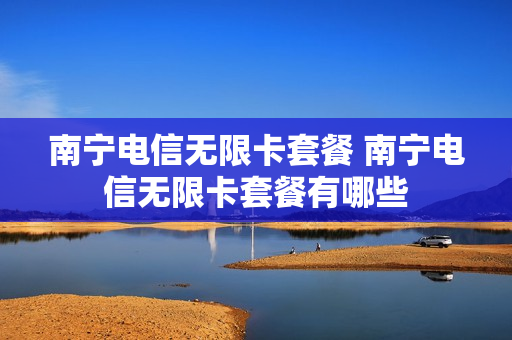 南宁电信无限卡套餐 南宁电信无限卡套餐有哪些