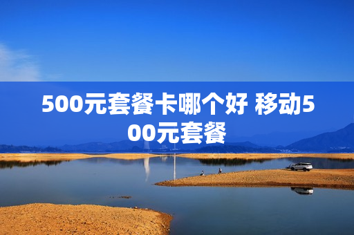 500元套餐卡哪个好 移动500元套餐