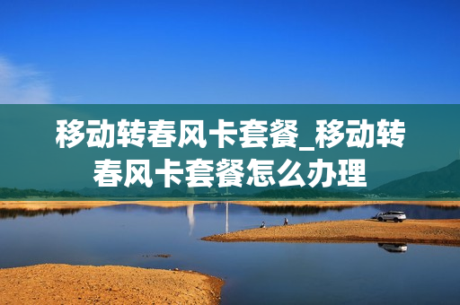 移动转春风卡套餐_移动转春风卡套餐怎么办理