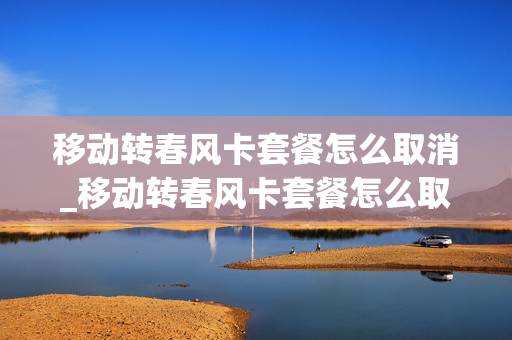 移动转春风卡套餐怎么取消_移动转春风卡套餐怎么取消不了