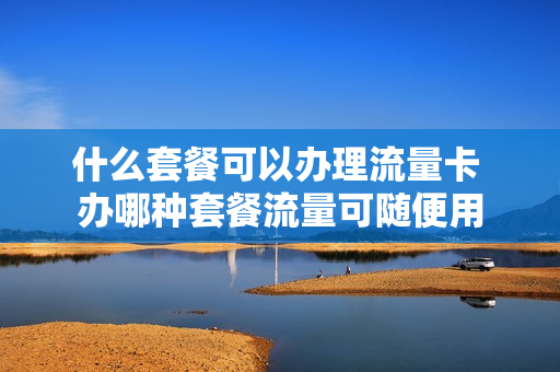 什么套餐可以办理流量卡 办哪种套餐流量可随便用