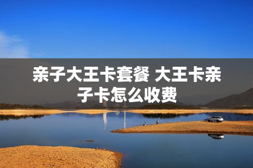 亲子大王卡套餐 大王卡亲子卡怎么收费