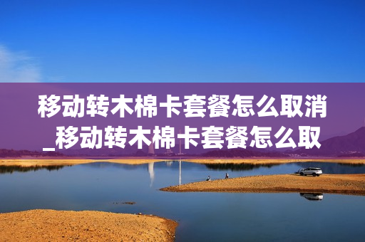 移动转木棉卡套餐怎么取消_移动转木棉卡套餐怎么取消订单
