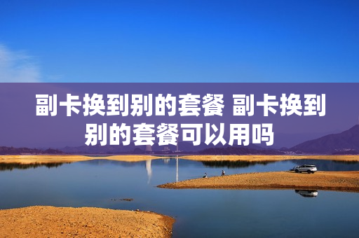 副卡换到别的套餐 副卡换到别的套餐可以用吗