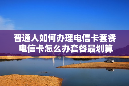 普通人如何办理电信卡套餐 电信卡怎么办套餐最划算