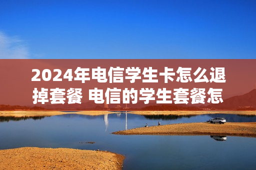 2024年电信学生卡怎么退掉套餐 电信的学生套餐怎么退订