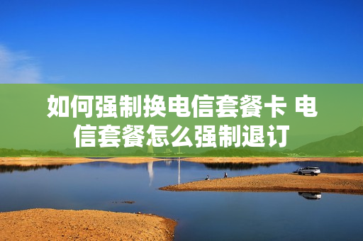 如何强制换电信套餐卡 电信套餐怎么强制退订