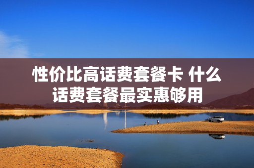 性价比高话费套餐卡 什么话费套餐最实惠够用
