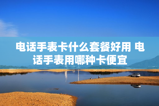 电话手表卡什么套餐好用 电话手表用哪种卡便宜