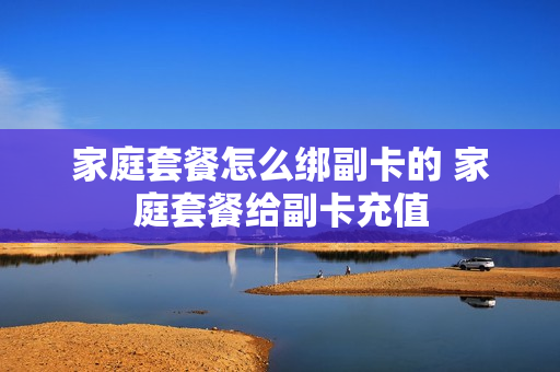 家庭套餐怎么绑副卡的 家庭套餐给副卡充值