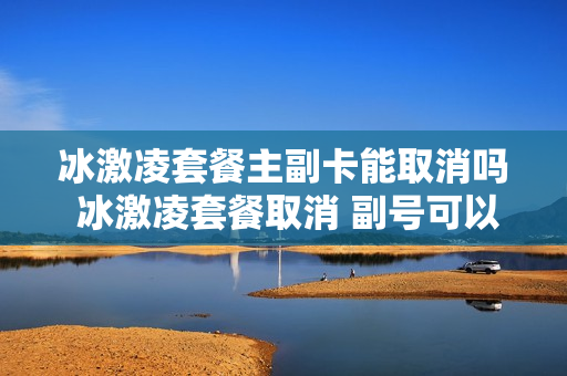 冰激凌套餐主副卡能取消吗 冰激凌套餐取消 副号可以用吗