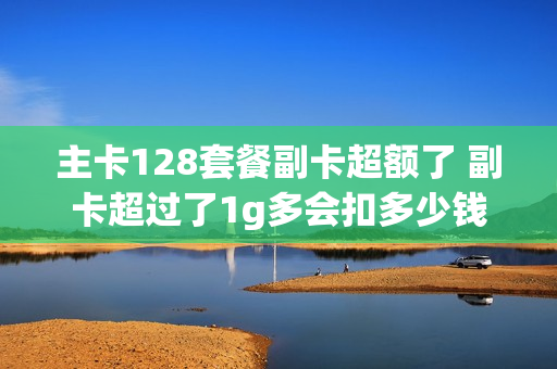 主卡128套餐副卡超额了 副卡超过了1g多会扣多少钱流量