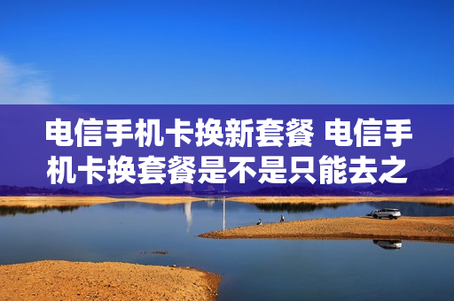 电信手机卡换新套餐 电信手机卡换套餐是不是只能去之前办卡的营业厅