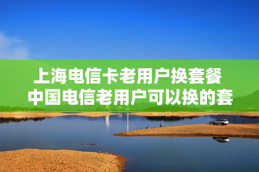 上海电信卡老用户换套餐 中国电信老用户可以换的套餐